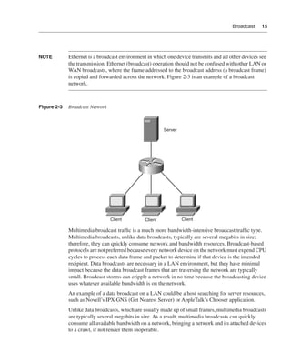 0390.book Page 15 Wednesday, November 14, 2001 3:28 PM




                                                                                                         Broadcast    15




              NOTE            Ethernet is a broadcast environment in which one device transmits and all other devices see
                              the transmission. Ethernet (broadcast) operation should not be confused with other LAN or
                              WAN broadcasts, where the frame addressed to the broadcast address (a broadcast frame)
                              is copied and forwarded across the network. Figure 2-3 is an example of a broadcast
                              network.



              Figure 2-3      Broadcast Network



                                                                          Server




                                                     Client      Client            Client

                              Multimedia broadcast trafﬁc is a much more bandwidth-intensive broadcast trafﬁc type.
                              Multimedia broadcasts, unlike data broadcasts, typically are several megabits in size;
                              therefore, they can quickly consume network and bandwidth resources. Broadcast-based
                              protocols are not preferred because every network device on the network must expend CPU
                              cycles to process each data frame and packet to determine if that device is the intended
                              recipient. Data broadcasts are necessary in a LAN environment, but they have minimal
                              impact because the data broadcast frames that are traversing the network are typically
                              small. Broadcast storms can cripple a network in no time because the broadcasting device
                              uses whatever available bandwidth is on the network.
                              An example of a data broadcast on a LAN could be a host searching for server resources,
                              such as Novell’s IPX GNS (Get Nearest Server) or AppleTalk’s Chooser application.
                              Unlike data broadcasts, which are usually made up of small frames, multimedia broadcasts
                              are typically several megabits in size. As a result, multimedia broadcasts can quickly
                              consume all available bandwidth on a network, bringing a network and its attached devices
                              to a crawl, if not render them inoperable.
 