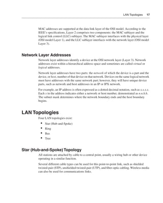 0390.book Page 17 Wednesday, November 14, 2001 3:28 PM




                                                                                                     LAN Topologies     17




                              MAC addresses are supported at the data link layer of the OSI model. According to the
                              IEEE’s speciﬁcations, Layer 2 comprises two components: the MAC sublayer and the
                              logical link control (LLC) sublayer. The MAC sublayer interfaces with the physical layer
                              (OSI model Layer 1), and the LLC sublayer interfaces with the network layer (OSI model
                              Layer 3).


              Network Layer Addresses
                              Network layer addresses identify a device at the OSI network layer (Layer 3). Network
                              addresses exist within a hierarchical address space and sometimes are called virtual or
                              logical addresses.
                              Network layer addresses have two parts: the network of which the device is a part and the
                              device, or host, number of that device on that network. Devices on the same logical network
                              must have addresses with the same network part; however, they will have unique device
                              parts, such as network and host addresses in an IP or IPX network.
                              For example, an IP address is often expressed as a dotted decimal notation, such as x.x.x.x.
                              Each x in the address indicates either a network or host number, demonstrated as n.n.h.h.
                              The subnet mask determines where the network boundary ends and the host boundary
                              begins.



              LAN Topologies
                              Four LAN topologies exist:
                                •    Star (Hub-and-Spoke)
                                •    Ring
                                •    Bus
                                •    Tree


              Star (Hub-and-Spoke) Topology
                              All stations are attached by cable to a central point, usually a wiring hub or other device
                              operating in a similar function.
                              Several different cable types can be used for this point-to-point link, such as shielded
                              twisted-pair (STP), unshielded twisted-pair (UTP), and ﬁber-optic cabling. Wireless media
                              can also be used for communications links.
 