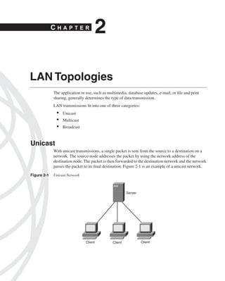 0390.book Page 13 Wednesday, November 14, 2001 3:28 PM




                             CHAPTER
                                                                  2

              LAN Topologies
                               The application in use, such as multimedia, database updates, e-mail, or ﬁle and print
                               sharing, generally determines the type of data transmission.
                               LAN transmissions ﬁt into one of three categories:
                                 •   Unicast
                                 •   Multicast
                                 •   Broadcast



              Unicast
                               With unicast transmissions, a single packet is sent from the source to a destination on a
                               network. The source-node addresses the packet by using the network address of the
                               destination node. The packet is then forwarded to the destination network and the network
                               passes the packet to its ﬁnal destination. Figure 2-1 is an example of a unicast network.

              Figure 2-1       Unicast Network



                                                                               Server




                                                         Client       Client            Client
 