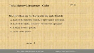 Topic: Memory Management - Cache
Q7. More than one word are put in one cache block to
A. Exploit the temporal locality of reference in a program
B. Exploit the spatial locality of reference in a program
C. Reduce the miss penalty
D. None of the above
GATE-CS
Answer : B
NET CLASSES - COMPUTER SYSTEM ARCHITECTURE - GOPIKA S , KRISTU JAYANTI COLLEGE
 