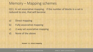 Memory – Mapping schemes
Q11. In set associative mapping, if the number of blocks in a set is
reduced to one, that will become
a) Direct mapping
b) Fully associative mapping
c) 2-way set associative mapping
d) None of the above
Answer : a ) direct mapping
NET CLASSES - COMPUTER SYSTEM ARCHITECTURE - GOPIKA S , KRISTU JAYANTI COLLEGE
 