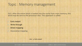 Topic : Memory management
Q12. After the entire block is loaded into the cache from main memory, this
word may be sent to the processor also. This approach is called
a) Early restart
b) Write through
c) Direct mapping
d) Associative mapping
NET CLASSES - COMPUTER SYSTEM ARCHITECTURE - GOPIKA S , KRISTU JAYANTI COLLEGE
Ans: a, Early restart
 