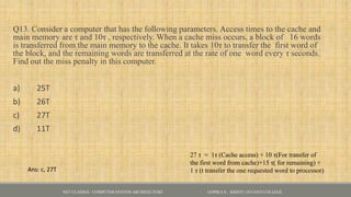Q13. Consider a computer that has the following parameters. Access times to the cache and
main memory are τ and 10τ , respectively. When a cache miss occurs, a block of 16 words
is transferred from the main memory to the cache. It takes 10τ to transfer the first word of
the block, and the remaining words are transferred at the rate of one word every τ seconds.
Find out the miss penalty in this computer.
a) 25T
b) 26T
c) 27T
d) 11T
NET CLASSES - COMPUTER SYSTEM ARCHITECTURE - GOPIKA S , KRISTU JAYANTI COLLEGE
Ans: c, 27T
27 τ = 1τ (Cache access) + 10 τ(For transfer of
the first word from cache)+15 τ( for remaining) +
1 τ (t transfer the one requested word to processor)
 