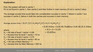 Explanation:
First, the system will look in cache 1.
If it is not found in cache 1, then cache 2 and then further in main memory (if not in cache 2 also).
The average access time would take into consideration success in cache 1, failure in cache 1 but
success in cache 2, failure in both the caches and success in main memory.
Average access time = [H1*T1]+[(1-H1)*H2*T2]+[(1-H1)(1-H2)*Hm*Tm]
where,
H1 = Hit rate of level 1 cache = 0.95
T1 = Access time for level 1 cache = 10 ns
H2 = Hit rate of level 2 cache = 0.75
T2 = Access time for level 2 cache = 80 ns
Hm = Hit rate of Main Memory = 1
Tm = Access time for Main Memory = 250 ns
= 0.95 X10ns + 0.05 X0.75x80ns+ 0.05 X0.25 X 250ns
= 9.5 + 3 + 3.125
= 15.625ns
NET CLASSES - COMPUTER SYSTEM ARCHITECTURE - GOPIKA S , KRISTU JAYANTI COLLEGE
 