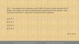 Q17. A computer has a memory unit of 64K x 16 and a cache memory of 1K
words. The cache uses direct mapping with a block size of four words. How
many bits are there in tag, block and word fields of address.
a) 6, 8, 2
b) 8, 6, 4
c) 8, 8, 2
d) 6, 8, 4
NET CLASSES - COMPUTER SYSTEM ARCHITECTURE - GOPIKA S , KRISTU JAYANTI COLLEGE
Ans: a, 6, 8, 2
 
