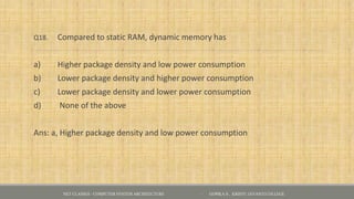 Q18. Compared to static RAM, dynamic memory has
a) Higher package density and low power consumption
b) Lower package density and higher power consumption
c) Lower package density and lower power consumption
d) None of the above
Ans: a, Higher package density and low power consumption
NET CLASSES - COMPUTER SYSTEM ARCHITECTURE - GOPIKA S , KRISTU JAYANTI COLLEGE
 