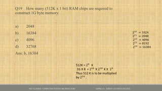 Q19 How many (512K x 1 bit) RAM chips are required to
construct 1G byte memory.
a) 2048
b) 16384
c) 4096
d) 32768
Ans: b, 16384
NET CLASSES - COMPUTER SYSTEM ARCHITECTURE - GOPIKA S , KRISTU JAYANTI COLLEGE
 