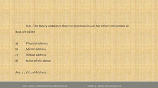 Q21. The binary addresses that the processor issues for either instructions or
data are called
a) Physical address
b) Mirror address
c) Virtual address
d) None of the above
Ans: c , Virtual Address
NET CLASSES - COMPUTER SYSTEM ARCHITECTURE - GOPIKA S , KRISTU JAYANTI COLLEGE
 