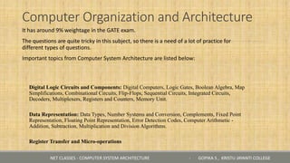 Computer Organization and Architecture
It has around 9% weightage in the GATE exam.
The questions are quite tricky in this subject, so there is a need of a lot of practice for
different types of questions.
Important topics from Computer System Architecture are listed below:
◦ Digital Logic Circuits and Components: Digital Computers, Logic Gates, Boolean Algebra, Map
Simplifications, Combinational Circuits, Flip-Flops, Sequential Circuits, Integrated Circuits,
Decoders, Multiplexers, Registers and Counters, Memory Unit.
◦ Data Representation: Data Types, Number Systems and Conversion, Complements, Fixed Point
Representation, Floating Point Representation, Error Detection Codes, Computer Arithmetic -
Addition, Subtraction, Multiplication and Division Algorithms.
◦ Register Transfer and Micro-operations
NET CLASSES - COMPUTER SYSTEM ARCHITECTURE - GOPIKA S , KRISTU JAYANTI COLLEGE
 