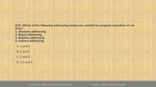 Q23. Which of the following addressing modes are suitable for program relocation at run
time?
1. Absolute addressing
2. Based addressing
3. Relative addressing
4. Indirect addressing
A. 1 and 4
B. 1 and 2
C. 2 and 3
D. 1,2 and 4
NET CLASSES - COMPUTER SYSTEM ARCHITECTURE - GOPIKA S , KRISTU JAYANTI COLLEGE
 