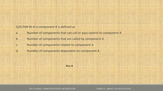 Q24.FAN IN of a component A is defined as
a. Number of components that can call or pass control to component A
b. Number of components that are called by component A
c. Number of components related to component A
d. Number of components dependent on component A
Ans A
NET CLASSES - COMPUTER SYSTEM ARCHITECTURE - GOPIKA S , KRISTU JAYANTI COLLEGE
 