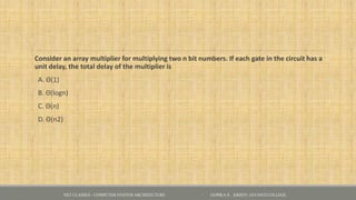 Consider an array multiplier for multiplying two n bit numbers. If each gate in the circuit has a
unit delay, the total delay of the multiplier is
A. Θ(1)
B. Θ(logn)
C. Θ(n)
D. Θ(n2)
NET CLASSES - COMPUTER SYSTEM ARCHITECTURE - GOPIKA S , KRISTU JAYANTI COLLEGE
 