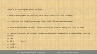 Which of the following statements are true?
I. A circuit that adds two bits, producing a sum bit and a carry bit is called half adder.
II. A circuit that adds two bits, producing a sum bit and a carry bit is called full adder.
III. A circuit that adds two bits and a carry bit producing a sum bit and a carry bit is called full adder.
IV. A device that accepts the value of a Boolean variable as input and produces its complement is called an
inverter.
a. I & II
b. Il & III Ans D
c. I, II, lll
d. I, III & IV
NET CLASSES - COMPUTER SYSTEM ARCHITECTURE - GOPIKA S , KRISTU JAYANTI COLLEGE
 