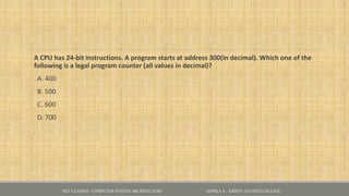 A CPU has 24-bit instructions. A program starts at address 300(in decimal). Which one of the
following is a legal program counter (all values in decimal)?
A. 400
B. 500
C. 600
D. 700
NET CLASSES - COMPUTER SYSTEM ARCHITECTURE - GOPIKA S , KRISTU JAYANTI COLLEGE
 