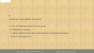8.
A processor needs software interrupt to
A. Test the interrupt system of the processor.
B. Implement co-routines.
C. Obtain system services which need execution of privileged instructions.
D. Return from subroutine.
NET CLASSES - COMPUTER SYSTEM ARCHITECTURE - GOPIKA S , KRISTU JAYANTI COLLEGE
 