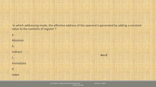In which addressing mode, the effective address of the operand is generated by adding a constant
value to the contents of register ?
a.
Absolute
b.
Indirect
c.
Immediate
d.
Index
NET CLASSES - COMPUTER SYSTEM ARCHITECTURE - GOPIKA S , KRISTU
JAYANTI COLLEGE
Ans D
 
