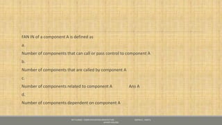 FAN IN of a component A is defined as
a.
Number of components that can call or pass control to component A
b.
Number of components that are called by component A
c.
Number of components related to component A Ans A
d.
Number of components dependent on component A
NET CLASSES - COMPUTER SYSTEM ARCHITECTURE - GOPIKA S , KRISTU
JAYANTI COLLEGE
 