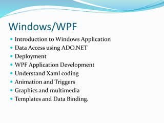 Windows/WPF
 Introduction to Windows Application
 Data Access using ADO.NET
 Deployment
 WPF Application Development
 Understand Xaml coding
 Animation and Triggers
 Graphics and multimedia
 Templates and Data Binding.
 
