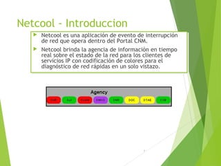 1
Netcool - Introduccion
 Netcool es una aplicación de evento de interrupción
de red que opera dentro del Portal CNM.
 Netcool brinda la agencia de información en tiempo
real sobre el estado de la red para los clientes de
servicios IP con codificación de colores para el
diagnóstico de red rápidas en un solo vistazo.
 Netcool es una aplicación de evento de interrupción
de red que opera dentro del Portal CNM.
 Netcool brinda la agencia de información en tiempo
real sobre el estado de la red para los clientes de
servicios IP con codificación de colores para el
diagnóstico de red rápidas en un solo vistazo.
 