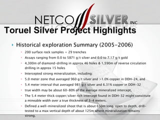 Historical exploration Summary (2005-2006) 200 surface rock samples + 29 trenches Assays ranging from 0.0 to 5871 g/t silver and 0.0 to 7.17 g/t gold 4,300m of diamond-drilling in approx 46 holes & 1,590m of reverse circulation drilling in approx 15 holes Intercepted strong mineralization, including: 5.0 meter zone that averaged 960 g/t silver and >1.0% copper in DDH-24, and 5.4 meter interval that averaged 981 g/t silver and 6.31% copper in DDH-32 true width may be about 60-80% of the average mineralized intercept,  The 5.4 meter thick copper/silver rich intercept found in DDH-32 might constitute a mineable width over a true thickness of 3-4 meters.  Defined a well-mineralized shoot that is about 650m long, open to depth, drill-tested to a max vertical depth of about 125m where mineralization remains strong. Vast majority of property remains unexplored Toruel Silver Project Highlights 