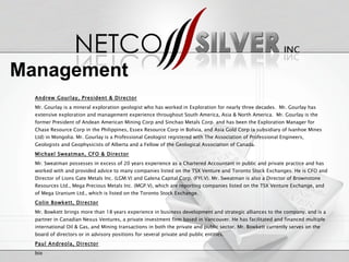 Andrew Gourlay, President & Director Mr. Gourlay is a mineral exploration geologist who has worked in Exploration for nearly three decades.  Mr. Gourlay has extensive exploration and management experience throughout South America, Asia & North America.  Mr. Gourlay is the former President of Andean American Mining Corp and Sinchao Metals Corp. and has been the Exploration Manager for Chase Resource Corp in the Philippines, Essex Resource Corp in Bolivia, and Asia Gold Corp (a subsidiary of Ivanhoe Mines Ltd) in Mongolia. Mr. Gourlay is a Professional Geologist registered with The Association of Professional Engineers, Geologists and Geophysicists of Alberta and a Fellow of the Geological Association of Canada. Michael Sweatman, CFO & Director Mr. Sweatman possesses in excess of 20 years experience as a Chartered Accountant in public and private practice and has worked with and provided advice to many companies listed on the TSX Venture and Toronto Stock Exchanges. He is CFO and Director of Lions Gate Metals Inc. (LGM.V) and Galena Capital Corp. (FYI.V). Mr. Sweatman is also a Director of Brownstone Resources Ltd., Mega Precious Metals Inc. (MGP.V), which are reporting companies listed on the TSX Venture Exchange, and of Mega Uranium Ltd., which is listed on the Toronto Stock Exchange. Colin Bowkett, Director Mr. Bowkett brings more than 18 years experience in business development and strategic alliances to the company, and is a partner in Canadian Nexus Ventures, a private investment firm based in Vancouver. He has facilitated and financed multiple international Oil & Gas, and Mining transactions in both the private and public sector. Mr. Bowkett currently serves on the board of directors or in advisory positions for several private and public entities. Paul Andreola, Director bio Management 