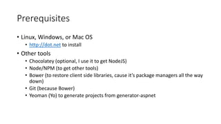 Prerequisites
• Linux, Windows, or Mac OS
• http://dot.net to install
• Other tools
• Chocolatey (optional, I use it to get NodeJS)
• Node/NPM (to get other tools)
• Bower (to restore client side libraries, cause it’s package managers all the way
down)
• Git (because Bower)
• Yeoman (Yo) to generate projects from generator-aspnet
 