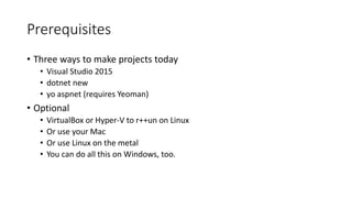 Prerequisites
• Three ways to make projects today
• Visual Studio 2015
• dotnet new
• yo aspnet (requires Yeoman)
• Optional
• VirtualBox or Hyper-V to r++un on Linux
• Or use your Mac
• Or use Linux on the metal
• You can do all this on Windows, too.
 