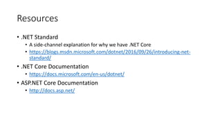Resources
• .NET Standard
• A side-channel explanation for why we have .NET Core
• https://blogs.msdn.microsoft.com/dotnet/2016/09/26/introducing-net-
standard/
• .NET Core Documentation
• https://docs.microsoft.com/en-us/dotnet/
• ASP.NET Core Documentation
• http://docs.asp.net/
 