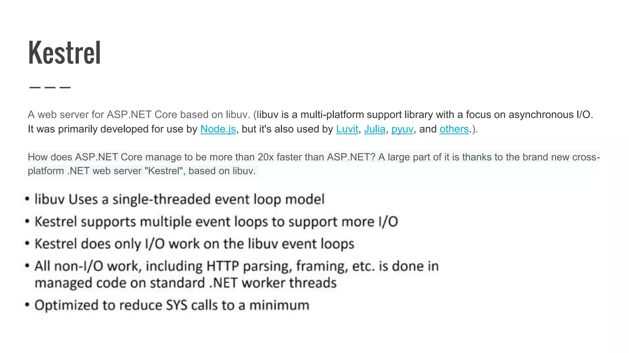 Kestrel
A web server for ASP.NET Core based on libuv. (libuv is a multi-platform support library with a focus on asynchronous I/O.
It was primarily developed for use by Node.js, but it's also used by Luvit, Julia, pyuv, and others.).
How does ASP.NET Core manage to be more than 20x faster than ASP.NET? A large part of it is thanks to the brand new cross-
platform .NET web server "Kestrel", based on libuv.
 