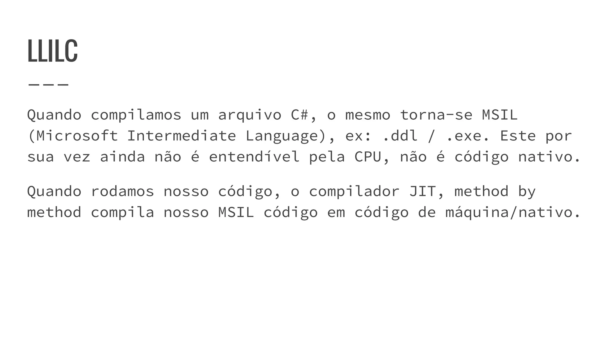 LLILC
Quando compilamos um arquivo C#, o mesmo torna-se MSIL
(Microsoft Intermediate Language), ex: .ddl / .exe. Este por
sua vez ainda não é entendível pela CPU, não é código nativo.
Quando rodamos nosso código, o compilador JIT, method by
method compila nosso MSIL código em código de máquina/nativo.
 