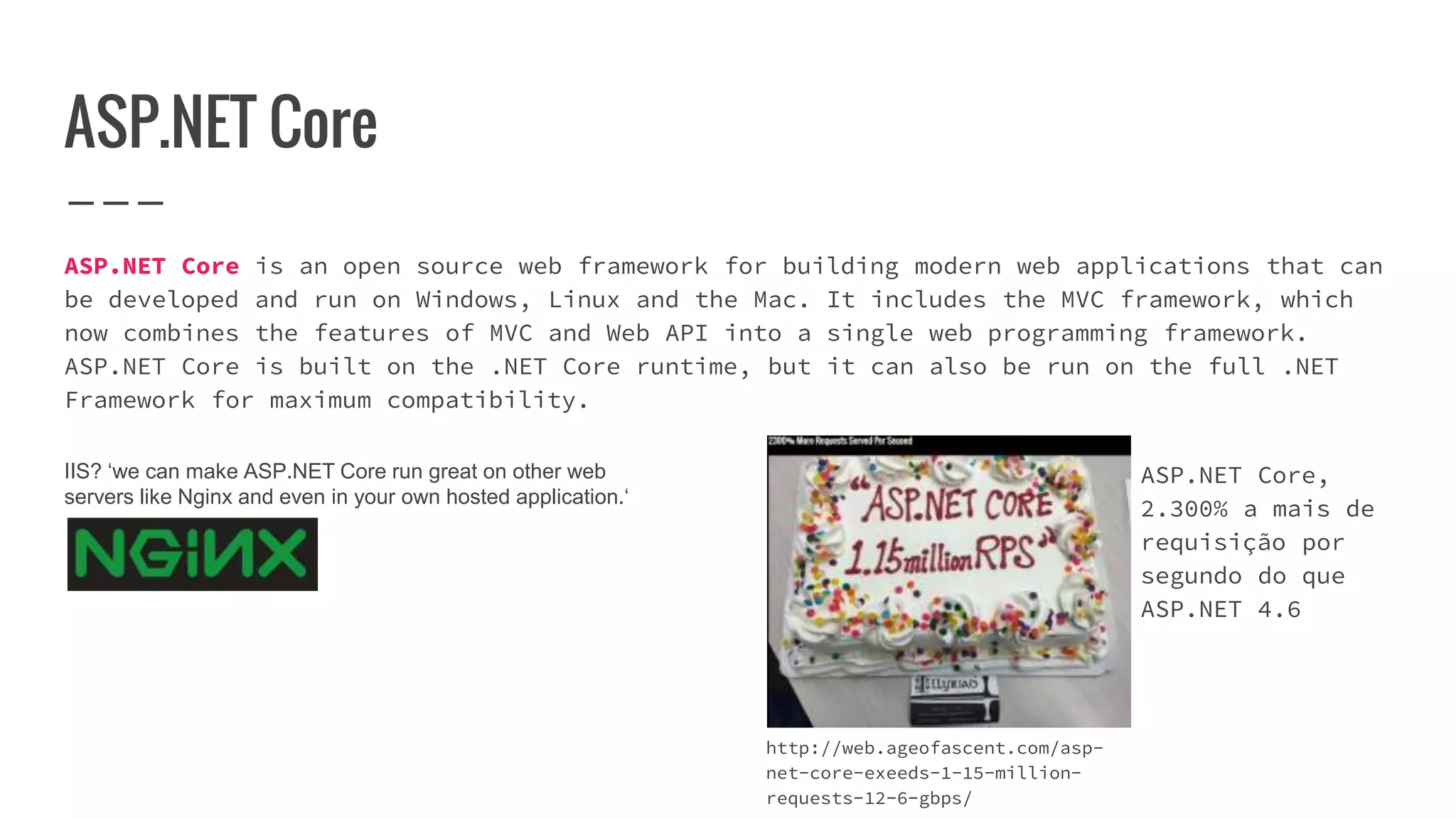 ASP.NET Core
ASP.NET Core is an open source web framework for building modern web applications that can
be developed and run on Windows, Linux and the Mac. It includes the MVC framework, which
now combines the features of MVC and Web API into a single web programming framework.
ASP.NET Core is built on the .NET Core runtime, but it can also be run on the full .NET
Framework for maximum compatibility.
http://web.ageofascent.com/asp-
net-core-exeeds-1-15-million-
requests-12-6-gbps/
ASP.NET Core,
2.300% a mais de
requisição por
segundo do que
ASP.NET 4.6
IIS? ‘we can make ASP.NET Core run great on other web
servers like Nginx and even in your own hosted application.‘
 