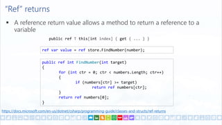 “Ref” returns
 A reference return value allows a method to return a reference to a
variable
public ref T this[int index] { get { ... } }
https://docs.microsoft.com/en-us/dotnet/csharp/programming-guide/classes-and-structs/ref-returns
ref var value = ref store.FindNumber(number);
public ref int FindNumber(int target)
{
for (int ctr = 0; ctr < numbers.Length; ctr++)
{
if (numbers[ctr] >= target)
return ref numbers[ctr];
}
return ref numbers[0];
}
 