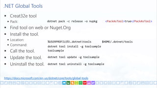 .NET Global Tools
 Creat32e tool
 Pack:
 Find tool on web or Nuget.Org
 Install the tool.
 Location:
 Command:
 Call the tool.
 Update the tool.
 Uninstall the tool.
<PackAsTool>true</PackAsTool>
dotnet tool install -g toolsample
%USERPROFILE%.dotnettools $HOME/.dotnet/tools
toolsample
dotnet pack -c release -o nupkg
dotnet tool update -g toolsample
dotnet tool uninstall -g toolsample
https://docs.microsoft.com/en-us/dotnet/core/tools/global-tools
 