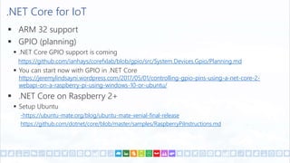 .NET Core for IoT
 ARM 32 support
 GPIO (planning)
 .NET Core GPIO support is coming
https://github.com/ianhays/corefxlab/blob/gpio/src/System.Devices.Gpio/Planning.md
 You can start now with GPIO in .NET Core
https://jeremylindsayni.wordpress.com/2017/05/01/controlling-gpio-pins-using-a-net-core-2-
webapi-on-a-raspberry-pi-using-windows-10-or-ubuntu/
 .NET Core on Raspberry 2+
 Setup Ubuntu
-https://ubuntu-mate.org/blog/ubuntu-mate-xenial-final-release
https://github.com/dotnet/core/blob/master/samples/RaspberryPiInstructions.md
 