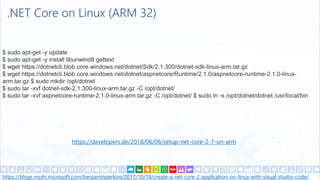 .NET Core on Linux (ARM 32)
https://blogs.msdn.microsoft.com/benjaminperkins/2017/10/18/create-a-net-core-2-application-on-linux-with-visual-studio-code/
https://developers.de/2018/06/06/setup-net-core-2-1-on-arm
$ sudo apt-get -y update
$ sudo apt-get -y install libunwind8 gettext
$ wget https://dotnetcli.blob.core.windows.net/dotnet/Sdk/2.1.300/dotnet-sdk-linux-arm.tar.gz
$ wget https://dotnetcli.blob.core.windows.net/dotnet/aspnetcore/Runtime/2.1.0/aspnetcore-runtime-2.1.0-linux-
arm.tar.gz $ sudo mkdir /opt/dotnet
$ sudo tar -xvf dotnet-sdk-2.1.300-linux-arm.tar.gz -C /opt/dotnet/
$ sudo tar -xvf aspnetcore-runtime-2.1.0-linux-arm.tar.gz -C /opt/dotnet/ $ sudo ln -s /opt/dotnet/dotnet /usr/local/bin
 