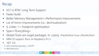 Recap
 V2.1 is RTM. Long Term Support
 Faster build
 Better Memory Management=>Performance Improvements
 Lot of micro-improvements (i.e.: devirtualization)
 IL Linker => Footprint optimization
 Span<TEverything>
 Global Tools are nuget packages. In .csproj <PackAsTool>true</PackAsTool>
 ARM 32 support. Runs on Raspberry PI 2+
 .NET 3.0:
 Self-contained assembly =>XCOPY
 WPF/WinForms
 