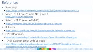 References
 Summary
 https://blogs.msdn.microsoft.com/dotnet/2018/05/30/announcing-net-core-2-1/
 Video .NET Core 2.1 and .NET Core 3
https://youtu.be/KAIJ3ezQb3c
 Setup .NET Core on ARM (PI)
 https://developers.de/2018/06/06/setup-net-core-2-1-on-arm
 IL Linker
 https://github.com/dotnet/core/blob/master/samples/linker-instructions.md
 GPIO Roadmap
 https://github.com/ianhays/corefxlab/blob/gpio/src/System.Devices.Gpio/Planning.md
 .NET Core on Linux with VS code
 https://blogs.msdn.microsoft.com/benjaminperkins/2017/10/18/create-a-net-core-2-
application-on-linux-with-visual-studio-code
 