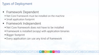 Types of Deployment
 Framework Dependent
 Net Core Framework must be installed on the machine
 Small application footprint
 Framework Independent
 Net Core framework does not have to be installed
 Framework is installed (xcopy) with application binaries
 Bigger footprint
 Every application can use any kind of framework
 