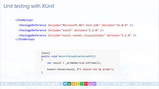 Unit testing with XUnit
<ItemGroup>
<PackageReference Include="Microsoft.NET.Test.Sdk" Version="15.0.0" />
<PackageReference Include="xunit" Version="2.2.0" />
<PackageReference Include="xunit.runner.visualstudio" Version="2.2.0" />
</ItemGroup>
 