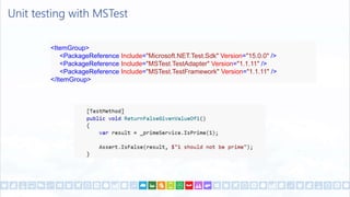 Unit testing with MSTest
<ItemGroup>
<PackageReference Include="Microsoft.NET.Test.Sdk" Version="15.0.0" />
<PackageReference Include="MSTest.TestAdapter" Version="1.1.11" />
<PackageReference Include="MSTest.TestFramework" Version="1.1.11" />
</ItemGroup>
 