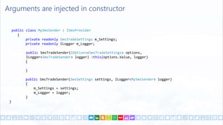 Arguments are injected in constructor
public class MySmsSender : ISmsProvider
{
private readonly SmsTradeSettings m_Settings;
private readonly ILogger m_Logger;
public SmsTradeSender(IOptions<SmsTradeSettings> options,
ILogger<SmsTradeSender> logger) :this(options.Value, logger)
{
}
public SmsTradeSender(SmsSettings settings, ILogger<MySmsSender> logger)
{
m_Settings = settings;
m_Logger = logger;
}
}
 
