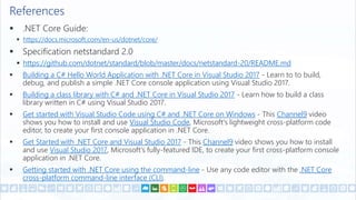 References
 .NET Core Guide:
 https://docs.microsoft.com/en-us/dotnet/core/
 Specification netstandard 2.0
 https://github.com/dotnet/standard/blob/master/docs/netstandard-20/README.md
 Building a C# Hello World Application with .NET Core in Visual Studio 2017 - Learn to to build,
debug, and publish a simple .NET Core console application using Visual Studio 2017.
 Building a class library with C# and .NET Core in Visual Studio 2017 - Learn how to build a class
library written in C# using Visual Studio 2017.
 Get started with Visual Studio Code using C# and .NET Core on Windows - This Channel9 video
shows you how to install and use Visual Studio Code, Microsoft's lightweight cross-platform code
editor, to create your first console application in .NET Core.
 Get Started with .NET Core and Visual Studio 2017 - This Channel9 video shows you how to install
and use Visual Studio 2017, Microsoft's fully-featured IDE, to create your first cross-platform console
application in .NET Core.
 Getting started with .NET Core using the command-line - Use any code editor with the .NET Core
cross-platform command-line interface (CLI).
 