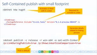 TRUE is default
Self-Contained publish with small footprint
>dotnet new nuget
<ItemGroup>
<PackageReference Include="ILLink.Tasks" Version="0.1.4-preview-906439" />
</ItemGroup>
>dotnet publish -c release -r win-x64 -o out-with-linker
/p:LinkDuringPublish=true /p:ShowLinkerSizeComparison=true
Generates details
related to linking
process
Required to
activate IL Linker
Activates v3 feed
with IL-Linker
 