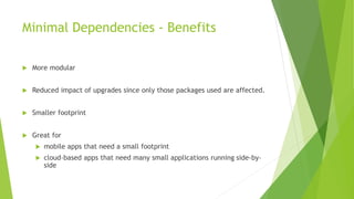 Minimal Dependencies - Benefits
 More modular
 Reduced impact of upgrades since only those packages used are affected.
 Smaller footprint
 Great for
 mobile apps that need a small footprint
 cloud-based apps that need many small applications running side-by-
side
 