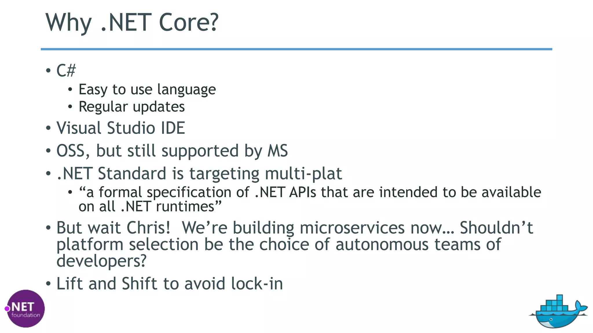 Why .NET Core?
• C#
• Easy to use language
• Regular updates
• Visual Studio IDE
• OSS, but still supported by MS
• .NET Standard is targeting multi-plat
• “a formal specification of .NET APIs that are intended to be available
on all .NET runtimes”
• But wait Chris! We’re building microservices now… Shouldn’t
platform selection be the choice of autonomous teams of
developers?
• Lift and Shift to avoid lock-in
 