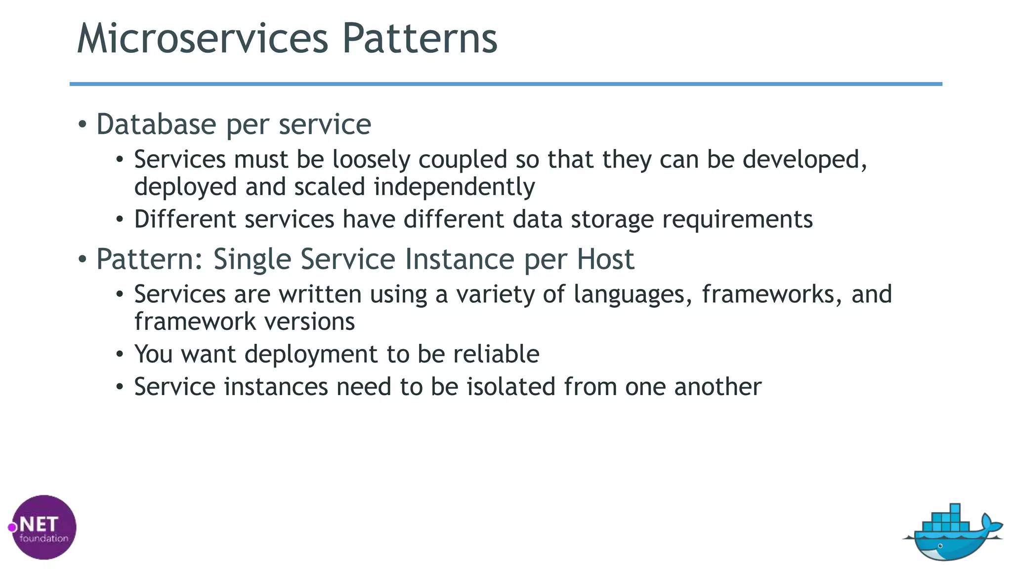 Microservices Patterns
• Database per service
• Services must be loosely coupled so that they can be developed,
deployed and scaled independently
• Different services have different data storage requirements
• Pattern: Single Service Instance per Host
• Services are written using a variety of languages, frameworks, and
framework versions
• You want deployment to be reliable
• Service instances need to be isolated from one another
 