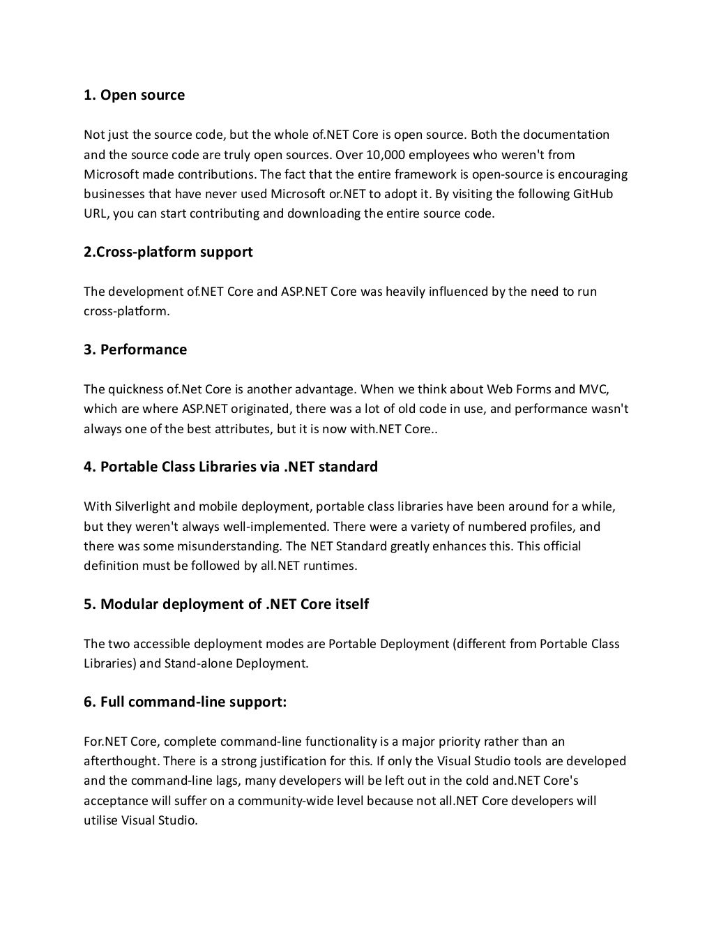 1. Open source
Not just the source code, but the whole of.NET Core is open source. Both the documentation
and the source code are truly open sources. Over 10,000 employees who weren't from
Microsoft made contributions. The fact that the entire framework is open-source is encouraging
businesses that have never used Microsoft or.NET to adopt it. By visiting the following GitHub
URL, you can start contributing and downloading the entire source code.
2.Cross-platform support
The development of.NET Core and ASP.NET Core was heavily influenced by the need to run
cross-platform.
3. Performance
The quickness of.Net Core is another advantage. When we think about Web Forms and MVC,
which are where ASP.NET originated, there was a lot of old code in use, and performance wasn't
always one of the best attributes, but it is now with.NET Core..
4. Portable Class Libraries via .NET standard
With Silverlight and mobile deployment, portable class libraries have been around for a while,
but they weren't always well-implemented. There were a variety of numbered profiles, and
there was some misunderstanding. The NET Standard greatly enhances this. This official
definition must be followed by all.NET runtimes.
5. Modular deployment of .NET Core itself
The two accessible deployment modes are Portable Deployment (different from Portable Class
Libraries) and Stand-alone Deployment.
6. Full command-line support:
For.NET Core, complete command-line functionality is a major priority rather than an
afterthought. There is a strong justification for this. If only the Visual Studio tools are developed
and the command-line lags, many developers will be left out in the cold and.NET Core's
acceptance will suffer on a community-wide level because not all.NET Core developers will
utilise Visual Studio.
 