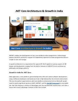 .NET Core Architecture & Growth in India
ASP.NET enables the development of fast, cross-platform online programmes. Utilize design
patterns like MVC and built-in support for Dependency Injection to create programmes that are
simpler to test and manage.
A superb architecture is a requirement for a great API. We'll explore at various aspects of API
design and development, ranging from the built-in features of ASP.NET Core to architecture
philosophy and design patterns.
Growth in India for .NET Core:
Web application, cross-platform, game development, ERP, and custom software development
using a Software developers and businesses have a high demand for the internet environment.
This was the perfect opportunity to add more platform enhancements since Microsoft would
need to rewrite significant portions of.NET, ASP.NET, and the Dot NET Framework to accomplish
this. Net Core features a number of advantages over the standard.Net environment. Let's take a
closer look at each advantage. Features of Net Core include:
 