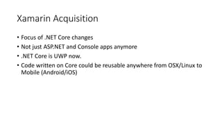 Xamarin Acquisition
• Focus of .NET Core changes
• Not just ASP.NET and Console apps anymore
• .NET Core is UWP now.
• Code written on Core could be reusable anywhere from OSX/Linux to
Mobile (Android/iOS)
 