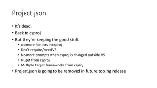 Project.json
• It’s dead.
• Back to csproj
• But they’re keeping the good stuff.
• No more file lists in csproj
• Don’t require/need VS
• No more prompts when csproj is changed outside VS
• Nuget from csproj
• Multiple target frameworks from csproj
• Project.json is going to be removed in future tooling release
 